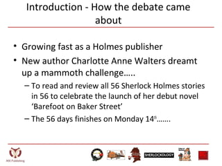 Introduction - How the debate came
about
• Growing fast as a Holmes publisher
• New author Charlotte Anne Walters dreamt
up a mammoth challenge…..
– To read and review all 56 Sherlock Holmes stories
in 56 to celebrate the launch of her debut novel
‘Barefoot on Baker Street’
– The 56 days finishes on Monday 14th
…….
 