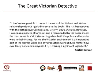 The Great Victorian Detective
“It is of course possible to present the core of the Holmes and Watson
relationship without rigid adherence to the books. This has been proved
with the Rathbone/Bruce films and, latterly, BBC's Sherlock. However,
Holmes as a pioneer of forensics and a man needed by the police makes
the most sense in a Victorian setting when both the police and forensics
were in their infancy. For me the Victorian environment is an important
part of the Holmes world and any production without it, no matter how
excellently done and enjoyable it is, is missing a significant ingredient.”
Alistair Duncan
 