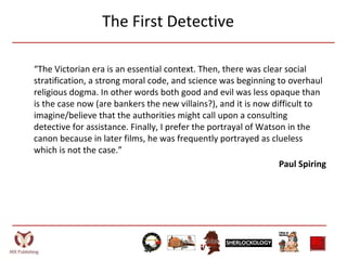 The First Detective
“The Victorian era is an essential context. Then, there was clear social
stratification, a strong moral code, and science was beginning to overhaul
religious dogma. In other words both good and evil was less opaque than
is the case now (are bankers the new villains?), and it is now difficult to
imagine/believe that the authorities might call upon a consulting
detective for assistance. Finally, I prefer the portrayal of Watson in the
canon because in later films, he was frequently portrayed as clueless
which is not the case.”
Paul Spiring
 