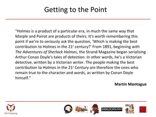 Getting to the Point
“Holmes is a product of a particular era, in much the same way that
Marple and Poirot are products of theirs. It’s worth remembering this
point if we’re to seriously ask the question, ‘Which is making the best
contribution to Holmes in the 21st
century?’ From 1891, beginning with
The Adventures of Sherlock Holmes, the Strand Magazine began serialising
Arthur Conan Doyle's tales of detection. In other words, he’s a Victorian
detective, written by a Victorian writer. The people making the best
contribution to Holmes in the 21st
Century are therefore the ones who
remain true to the character and words, as written by Conan Doyle
himself.”
Martin Montague
 