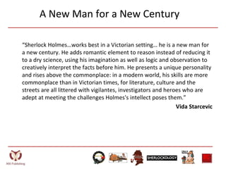 A New Man for a New Century
“Sherlock Holmes…works best in a Victorian setting… he is a new man for
a new century. He adds romantic element to reason instead of reducing it
to a dry science, using his imagination as well as logic and observation to
creatively interpret the facts before him. He presents a unique personality
and rises above the commonplace: in a modern world, his skills are more
commonplace than in Victorian times, for literature, culture and the
streets are all littered with vigilantes, investigators and heroes who are
adept at meeting the challenges Holmes's intellect poses them.”
Vida Starcevic
 
