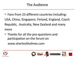 The Audience
• Fans from 23 different countries including:
USA, China, Singapore, Finland, England, Czech
Republic, Australia, New Zealand and many
more
• Thanks for all the pre-questions and
participation on the forum on
www.sherlockholmes.com
 
