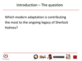 Introduction – The question
Which modern adaptation is contributing
the most to the ongoing legacy of Sherlock
Holmes?
 