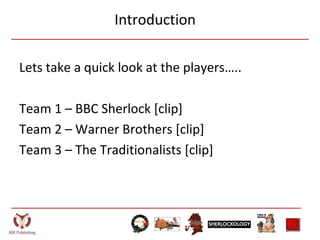 Introduction
Lets take a quick look at the players…..
Team 1 – BBC Sherlock [clip]
Team 2 – Warner Brothers [clip]
Team 3 – The Traditionalists [clip]
 