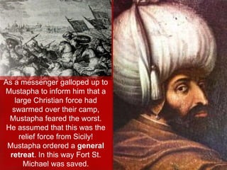 As a messenger galloped up to
Mustapha to inform him that a
large Christian force had
swarmed over their camp,
Mustapha feared the worst.
He assumed that this was the
relief force from Sicily!
Mustapha ordered a general
retreat. In this way Fort St.
Michael was saved.
 