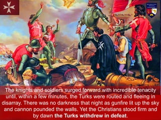 The knights and soldiers surged forward with incredible tenacity
until, within a few minutes, the Turks were routed and fleeing in
disarray. There was no darkness that night as gunfire lit up the sky
and cannon pounded the walls. Yet the Christians stood firm and
by dawn the Turks withdrew in defeat.
 
