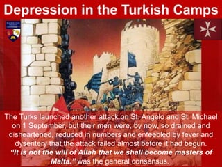 The Turks launched another attack on St. Angelo and St. Michael
on 1 September, but their men were, by now, so drained and
disheartened, reduced in numbers and enfeebled by fever and
dysentery that the attack failed almost before it had begun.
“It is not the will of Allah that we shall become masters of
Malta.” was the general consensus.
Depression in the Turkish Camps
 