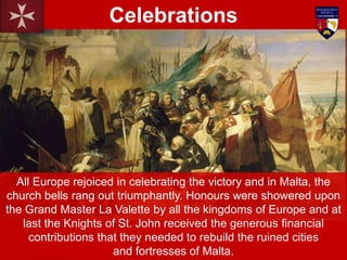All Europe rejoiced in celebrating the victory and in Malta, the
church bells rang out triumphantly. Honours were showered upon
the Grand Master La Valette by all the kingdoms of Europe and at
last the Knights of St. John received the generous financial
contributions that they needed to rebuild the ruined cities
and fortresses of Malta.
Celebrations
 