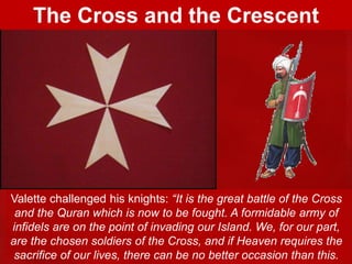 Valette challenged his knights: “It is the great battle of the Cross
and the Quran which is now to be fought. A formidable army of
infidels are on the point of invading our Island. We, for our part,
are the chosen soldiers of the Cross, and if Heaven requires the
sacrifice of our lives, there can be no better occasion than this.
The Cross and the Crescent
 