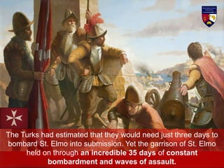 The Turks had estimated that they would need just three days to
bombard St. Elmo into submission. Yet the garrison of St. Elmo
held on through an incredible 35 days of constant
bombardment and waves of assault.
 