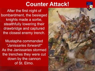 After the first night of
bombardment, the besieged
knights made a sortie,
stealthfully lowering their
drawbridge and captured
the closest enemy trench.
Mustapha commanded
“Janissaries forward!”
As the Janissaries stormed
the trenches they were cut
down by the cannon
of St. Elmo.
Counter Attack!
 