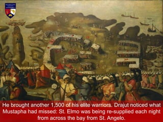 He brought another 1,500 of his elite warriors. Drajut noticed what
Mustapha had missed: St. Elmo was being re-supplied each night
from across the bay from St. Angelo.
 