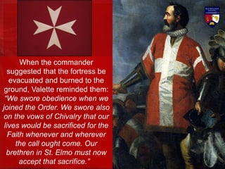 When the commander
suggested that the fortress be
evacuated and burned to the
ground, Valette reminded them:
“We swore obedience when we
joined the Order. We swore also
on the vows of Chivalry that our
lives would be sacrificed for the
Faith whenever and wherever
the call ought come. Our
brethren in St. Elmo must now
accept that sacrifice.”
 