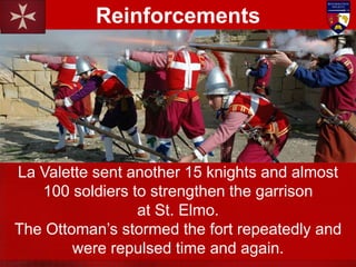 La Valette sent another 15 knights and almost
100 soldiers to strengthen the garrison
at St. Elmo.
The Ottoman’s stormed the fort repeatedly and
were repulsed time and again.
Reinforcements
 