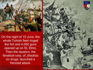 On the night of 15 June, the
whole Turkish fleet ringed
the fort and 4,000 guns
opened up on St. Elmo.
Then the Iayalars, the
fanatical corp. of Jihadists
on drugs, launched a
frenzied attack.
 