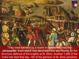 They were followed by a hoard of Dervishes, then the
Janissaries. Each attack was decimated and sent fleeing by the
ferocious defence of the knights at St. Elmo. Another 1,000 of the
Turks had died that day. 150 of the garrison of St. Elmo perished.
 