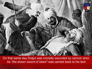 On that same day Drajut was mortally wounded by cannon shot.
As “the drawn sword of Islam” was carried back to his tent
 