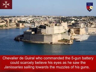 Chevalier de Guiral who commanded the 5-gun battery
could scarcely believe his eyes as he saw the
Janissaries sailing towards the muzzles of his guns.
 