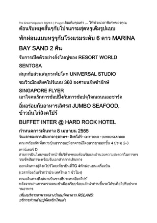 The Great Singapore 3D2N 1 | P a g e                   ...



                                                             6        MARINA
BAY SAND 2
                                               RESORT WORLD
SENTOSA
                                            UNIVERSAL STUDIO
                                       360
SINGAPORE FLYER


                                             JUMBO SEAFOOD,


BUFFET INTER @ HARD ROCK HOTEL
                               8              2555
                                        –          – CITY TOUR – JUMBO SEAFOOD
                                                                     4      2-3
             D



                                            TG 4
(                                       1          )
                                                         



                                              ROLAND
 
