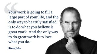 Steve Jobs
Your work is going to fill a
large part of your life, and the
only way to be truly satisfied
is to do what you believe is
great work. And the only way
to do great work is to love
what you do.
‘‘
 