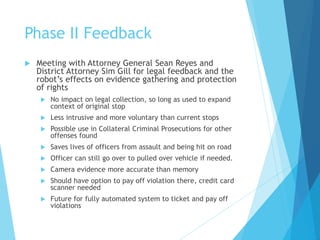Phase II Feedback
 Meeting with Attorney General Sean Reyes and
District Attorney Sim Gill for legal feedback and the
robot’s effects on evidence gathering and protection
of rights
 No impact on legal collection, so long as used to expand
context of original stop
 Less intrusive and more voluntary than current stops
 Possible use in Collateral Criminal Prosecutions for other
offenses found
 Saves lives of officers from assault and being hit on road
 Officer can still go over to pulled over vehicle if needed.
 Camera evidence more accurate than memory
 Should have option to pay off violation there, credit card
scanner needed
 Future for fully automated system to ticket and pay off
violations
 
