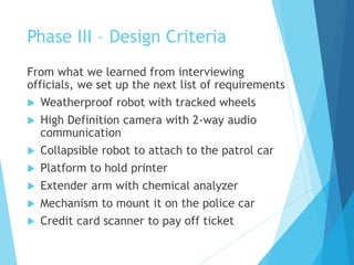 Phase III – Design Criteria
From what we learned from interviewing
officials, we set up the next list of requirements
 Weatherproof robot with tracked wheels
 High Definition camera with 2-way audio
communication
 Collapsible robot to attach to the patrol car
 Platform to hold printer
 Extender arm with chemical analyzer
 Mechanism to mount it on the police car
 Credit card scanner to pay off ticket
 