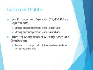 Customer Profile
 Law Enforcement Agencies (15,400 Police
Departments)
 Strong encouragement from Police Chief
 Strong encouragement from DA and AG
 Potential Application at Military Bases and
Checkpoints
 Prevents attempts of suicide bombers to hurt
military personnel
 