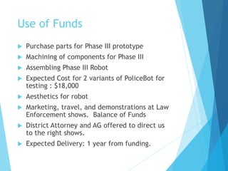 Use of Funds
 Purchase parts for Phase III prototype
 Machining of components for Phase III
 Assembling Phase III Robot
 Expected Cost for 2 variants of PoliceBot for
testing : $18,000
 Aesthetics for robot
 Marketing, travel, and demonstrations at Law
Enforcement shows. Balance of Funds
 District Attorney and AG offered to direct us
to the right shows.
 Expected Delivery: 1 year from funding.
 