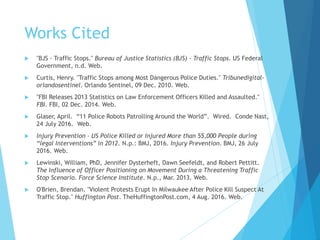 Works Cited
 "BJS - Traffic Stops." Bureau of Justice Statistics (BJS) - Traffic Stops. US Federal
Government, n.d. Web.
 Curtis, Henry. "Traffic Stops among Most Dangerous Police Duties." Tribunedigital-
orlandosentinel. Orlando Sentinel, 09 Dec. 2010. Web.
 "FBI Releases 2013 Statistics on Law Enforcement Officers Killed and Assaulted."
FBI. FBI, 02 Dec. 2014. Web.
 Glaser, April. “11 Police Robots Patrolling Around the World”. Wired. Conde Nast,
24 July 2016. Web.
 Injury Prevention - US Police Killed or Injured More than 55,000 People during
“legal Interventions” in 2012. N.p.: BMJ, 2016. Injury Prevention. BMJ, 26 July
2016. Web.
 Lewinski, William, PhD, Jennifer Dysterheft, Dawn Seefeldt, and Robert Pettitt.
The Influence of Officer Positioning on Movement During a Threatening Traffic
Stop Scenario. Force Science Institute. N.p., Mar. 2013. Web.
 O'Brien, Brendan. "Violent Protests Erupt In Milwaukee After Police Kill Suspect At
Traffic Stop." Huffington Post. TheHuffingtonPost.com, 4 Aug. 2016. Web.
 