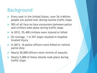 Background
 Every year in the United States, over 26.4 Million
people are pulled over during routine traffic stops
 50% of all face-to-face encounters between police
and civilians take place during traffic stops
 In 2012, 55,400 civilians were injured or killed
 On average, 1 in 291 stops resulted in hospital-
treated injury
 In 2013, 16 police officers were killed on vehicle
patrol duty
 Nearly 50,000 officers were victims of assaults
 Nearly 5,000 of these attacks took place during
traffic stops
 