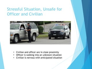 Stressful Situation, Unsafe for
Officer and Civilian
• Civilian and officer are in close proximity
• Officer is walking into an unknown situation
• Civilian is nervous with anticipated situation
 