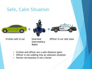 Safe, Calm Situation
Officer in car safe zoneUnarmed
Intermediary
Robot
Civilian safe in car
• Civilian and officer are a safe distance apart
• Officer is not walking into an unknown situation
• Human nervousness is not a factor
 