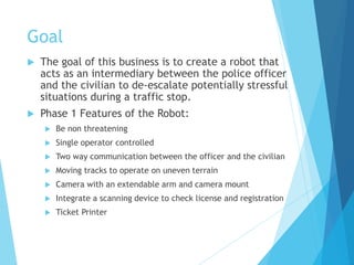 Goal
 The goal of this business is to create a robot that
acts as an intermediary between the police officer
and the civilian to de-escalate potentially stressful
situations during a traffic stop.
 Phase 1 Features of the Robot:
 Be non threatening
 Single operator controlled
 Two way communication between the officer and the civilian
 Moving tracks to operate on uneven terrain
 Camera with an extendable arm and camera mount
 Integrate a scanning device to check license and registration
 Ticket Printer
 