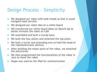 Design Process - Simplicity
 We designed our robot with tank treads so that it could
navigate most terrains
 We designed our robot idea on a white board
 We transferred our white board ideas on Sketch-Up to
better envision the robot on CAD
 We assembled and built a sturdy base.
 We built the four pillars and attached the top plate.
 We built a turret and extending arm to hold the head of
the robot(electronic device).
 After building the major parts of the robot, we attached
the electronics
 We then programmed the functionalities of the robot in
Java to move the robot
 Skype was used on the iPad for communication
 