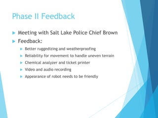 Phase II Feedback
 Meeting with Salt Lake Police Chief Brown
 Feedback:
 Better ruggedizing and weatherproofing
 Reliability for movement to handle uneven terrain
 Chemical analyzer and ticket printer
 Video and audio recording
 Appearance of robot needs to be friendly
 