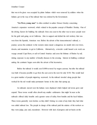 Jonathan Cooper
that was to be given was occupied by plains Indians which were removed by soldiers when the
Indians got in the way of the railroad that was ordered by the Government.
"Go West, young man" Is often credited to author Horace Greeley concerning
America's expansion westward, which related to the popular concept of Manifest Destiny. One of
the driving factors for building the railroads from one coast to the other was to move people west
for the gold rush going on in California. Also to support and defend the rich territory that was
won from the Spanish, American war. Before the advent of the transcontinental railroad, a
journey across the continent to the western states meant a dangerous six month trek over rivers,
deserts, and mountains to get to California. Alternatively, a traveler could hazard a six week sea
voyage around Cape Horn, or sail to Central America and cross the Isthmus of Darien by rail,
risking exposure to any number of deadly diseases in the crossing. Interest in building a railroad
uniting the continent began soon after the advent of the locomotive.
Before the railroad it would cost $1000 to travel by wagon caravan, but after the railroad
was built it became possible to go from the east cost to the west for only $150. This would lead
to a great number of people migrating westward. As the railroad traveled along people that
worked for the rail would make permanent homes in the cities that sprang up.
As railroads moved west the Indians were displaced which helped rail towns grow and
expand. These towns would often absorb any smaller settlements that might be near as the
railroads offered daily benefits and a greater sense of safety from bandits and the local Indians.
These towns generally were lawless as they didn’t belong to a state of any kind; they had what
was called railroad law. The people in charge of the railroad paid the salaries of the workers so
they were judge, jury and, executioner. However with lack of progress and set backs on the
 