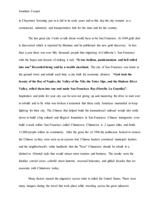 Jonathan Cooper
in Cheyenne) booming just as it did in its early years and to this day the city remains as a
commercial, industrial, and transportation hub for the state and for the country.
The last great city I wish to talk about would have to be San Francisco. In 1849 gold dust
is discovered which is reported by Brannan and he publicized the new gold discovery. In less
than a year there was over fifty thousand people that migrating to California’s San Francisco
with the hopes and dreams of striking it rich. “It was bedlam, pandemonium and hell rolled
into one” Recorded being said by a wealth merchant. The city of San Francisco was burnt to
the ground twice and rebuilt each time, a city built for economic division. “God took the
beauty of the Bay of Naples, the Valley of the Nile, the Swiss Alps, and the Hudson River
Valley, rolled them into one and made San Francisco Bay (Fiorello La Guardia)”.
Inspiration and pride for your city can be seen not giving up and mustering the drive to start over
to rebuild and to fix what was broken a testament that these early American mustarded to keep
fighting for their city. The Chinese that helped build the transnational railroad would also settle
down to build a big cultural and illogical foundation in San Francisco. Chinese immigrants even
build a nook within San Francisco called Chinatown; Chinatown is .2 square miles and holds
11,000 people within its community. After the great fire of 1906 the politicians looked to remove
the Chinese as they were seen as an eyesore but; Chinese leaders convinced municipal leaders
and the neighborhood's white landlords that the "New" Chinatown should be rebuilt in a
distinctive Oriental style that would attract more tourism and business. The results were the
familiar curved eaves, colorful street lanterns, recessed balconies, and gilded facades that we
associate with Chinatown today.
Many factors started the migration across what is called the United States. There were
many dangers during the travel that took place while traveling across the great unknown
 