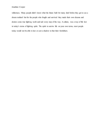 Jonathan Cooper
wilderness. Many people didn’t know what the future held for many died before they got to see a
dream realized but for the people who fought and survived they made their own dreams and
desires come true fighting tooth and nail every step of the way. A culture, was a way of life lost
in today’s terms of fighting spirit. The spirit to survive life on your own terms, most people
today would not be able to last or cast a shadow to that their forefathers.
 