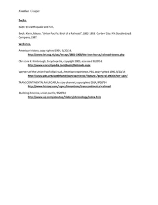 Jonathan Cooper
Books.
Book:By earth quake andfire,
Book:Klein,Maury. “UnionPacific:Birthof a Railroad”,1862-1893. Garden City,NY:Doubleday&
Company,1987.
Websites.
Americanhistory,copyrighted1994, 9/20/14,
http://www.let.rug.nl/usa/essays/1801-1900/the-iron-horse/railroad-towns.php
Christine K. Kimbrough,Encyclopedia,copyright2003, accessed9/20/14,
http://www.encyclopedia.com/topic/Railroads.aspx
Workersof the UnionPacificRailroad,Americanexperience, PBS,copyrighted1996,9/20/14
http://www.pbs.org/wgbh/americanexperience/features/general-article/tcrr-uprr/
TRANSCONTINENTALRAILROAD,historychannel,copyrighted2014,9/20/14
http://www.history.com/topics/inventions/transcontinental-railroad
BuildingAmerica,unionpacific,9/20/14
http://www.up.com/aboutup/history/chronology/index.htm
 