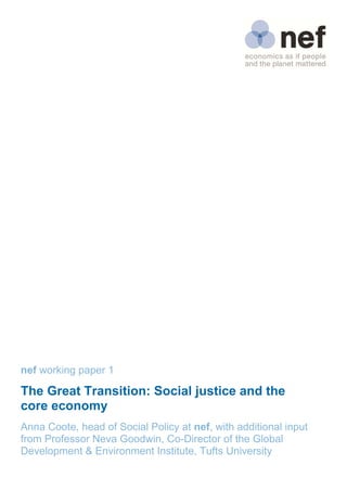 nef working paper 1

The Great Transition: Social justice and the
core economy 
 
Anna Coote, head of Social Policy at nef, with additional input
from Professor Neva Goodwin, Co-Director of the Global
Development & Environment Institute, Tufts University
 
