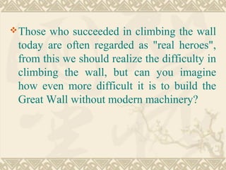 Those who succeeded in climbing the wall
today are often regarded as "real heroes",
from this we should realize the difficulty in
climbing the wall, but can you imagine
how even more difficult it is to build the
Great Wall without modern machinery?
 