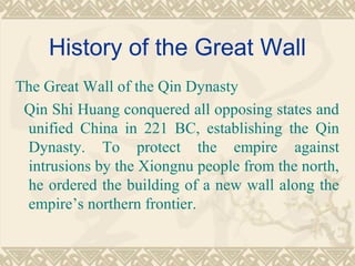 History of the Great Wall
The Great Wall of the Qin Dynasty
Qin Shi Huang conquered all opposing states and
unified China in 221 BC, establishing the Qin
Dynasty. To protect the empire against
intrusions by the Xiongnu people from the north,
he ordered the building of a new wall along the
empire’s northern frontier.
 