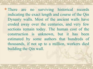  There are no surviving historical records
indicating the exact length and course of the Qin
Dynasty walls. Most of the ancient walls have
eroded away over the centuries, and very few
sections remain today. The human cost of the
construction is unknown, but it has been
estimated by some authors that hundreds of
thousands, if not up to a million, workers died
building the Qin wall.
 