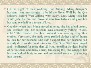  On the night of their wedding, Fan Xiliang, Meng Jiangnu's
husband, was pressganged to build the Great Wall by the Qin
soldiers. Before Wan Xiliang went away, Lady Meng took her
white jade hairpin and broke it into two halves and gave her
husband one half as a token of love.
 One day, when lady Meng stayed at home, she had a bad dream,
she dreamed that her husband was constantly yelling: "Cold,
cold!" She recalled that her husband was wearing very thin
clothes. Very soon, she made some padded clothes and left home
to look for her husband. She didn t expect that her husband had
already died, so she burst into tears. The Great Wall was moved
and it collasped for more than 20 Km, revealing the dead bodies
of her husband and many others. On seeing this, she wrapped her
husband's dead body in arm and committed suicide by jumping
into the sea.
 