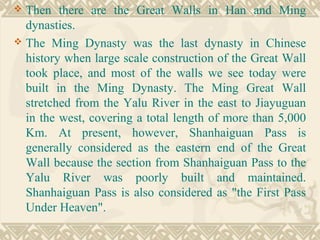  Then there are the Great Walls in Han and Ming
dynasties.
 The Ming Dynasty was the last dynasty in Chinese
history when large scale construction of the Great Wall
took place, and most of the walls we see today were
built in the Ming Dynasty. The Ming Great Wall
stretched from the Yalu River in the east to Jiayuguan
in the west, covering a total length of more than 5,000
Km. At present, however, Shanhaiguan Pass is
generally considered as the eastern end of the Great
Wall because the section from Shanhaiguan Pass to the
Yalu River was poorly built and maintained.
Shanhaiguan Pass is also considered as "the First Pass
Under Heaven".
 