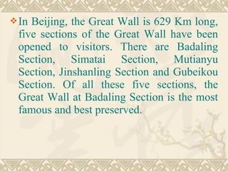In Beijing, the Great Wall is 629 Km long,
five sections of the Great Wall have been
opened to visitors. There are Badaling
Section, Simatai Section, Mutianyu
Section, Jinshanling Section and Gubeikou
Section. Of all these five sections, the
Great Wall at Badaling Section is the most
famous and best preserved.
 