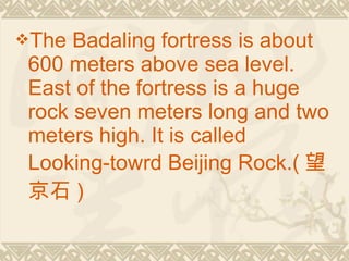 The Badaling fortress is about
600 meters above sea level.
East of the fortress is a huge
rock seven meters long and two
meters high. It is called
Looking-towrd Beijing Rock.( 望
京石 )
 