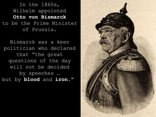 In the 1860s, Wilhelm appointed Otto von Bismarck to be the Prime Minister of Prussia. Bismarck was a keen politician who declared that “the great questions of the day will not be decided by speeches … but by  blood  and  iron ."  