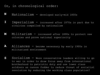 Or, in chronological order: N I M A S Militarism –  increased after 1890s to protect new colonies and prove national superiority Alliances –  become necessary by early 1900s in militarized environment Imperialism –  increased after 1870s in part due to rivalries compelled by nationalism Nationalism –  developed early-mid 1800s  Socialism –  Were conservative leaders willing to go to war in order to draw focus away from international brotherhood to patriotic duty and use lower class soldiers as cannon fodder to reduce threat of socialist revolution by reducing the working class population? 