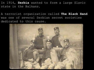 In 1914,  Serbia  wanted to form a large Slavic state in the Balkans. A terrorist organization called  The Black Hand  was one of several Serbian secret societies dedicated to this cause. 